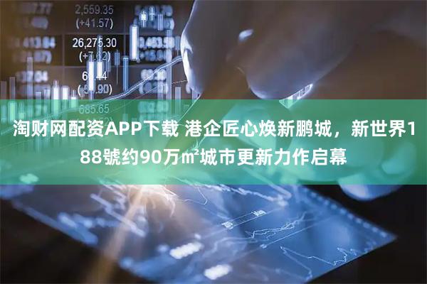 淘财网配资APP下载 港企匠心焕新鹏城，新世界188號约90万㎡城市更新力作启幕