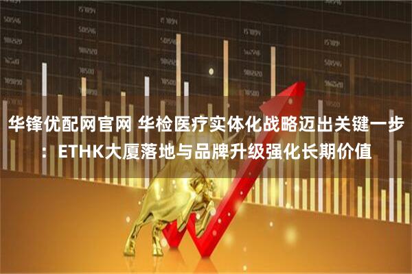 华锋优配网官网 华检医疗实体化战略迈出关键一步：ETHK大厦落地与品牌升级强化长期价值