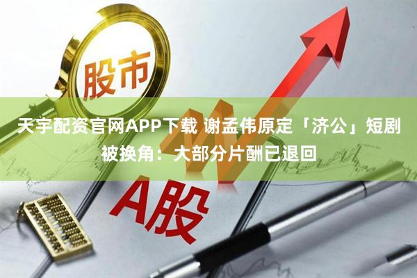 天宇配资官网APP下载 谢孟伟原定「济公」短剧被换角：大部分片酬已退回
