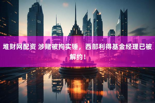 堆财网配资 涉赌被拘实锤，西部利得基金经理已被解约！