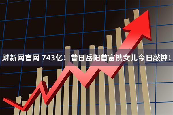 财新网官网 743亿！昔日岳阳首富携女儿今日敲钟！