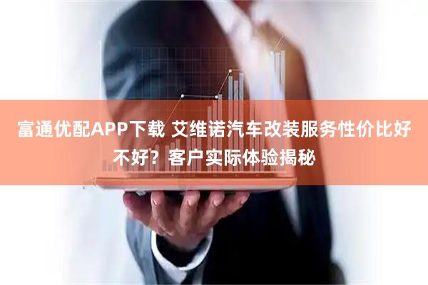 富通优配APP下载 艾维诺汽车改装服务性价比好不好？客户实际体验揭秘