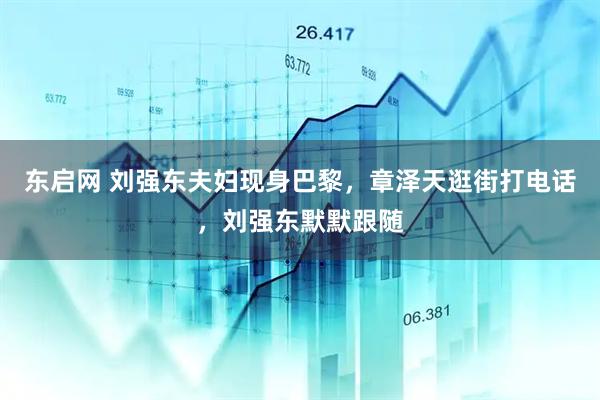 东启网 刘强东夫妇现身巴黎，章泽天逛街打电话，刘强东默默跟随