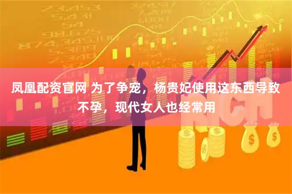 凤凰配资官网 为了争宠，杨贵妃使用这东西导致不孕，现代女人也经常用