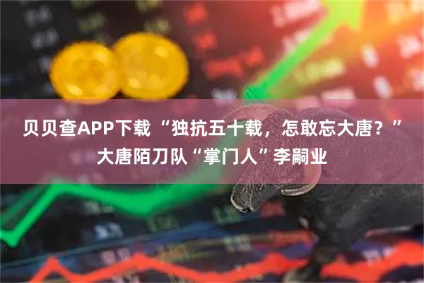 贝贝查APP下载 “独抗五十载，怎敢忘大唐？”大唐陌刀队“掌门人”李嗣业