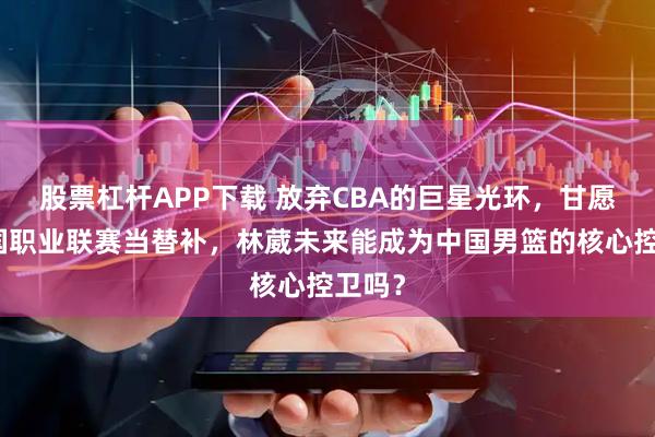 股票杠杆APP下载 放弃CBA的巨星光环，甘愿去美国职业联赛当替补，林葳未来能成为中国男篮的核心控卫吗？