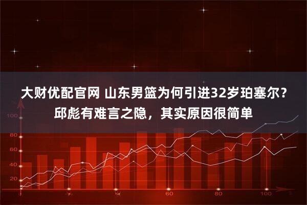 大财优配官网 山东男篮为何引进32岁珀塞尔？邱彪有难言之隐，其实原因很简单