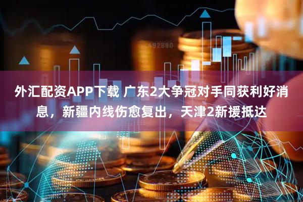 外汇配资APP下载 广东2大争冠对手同获利好消息，新疆内线伤愈复出，天津2新援抵达