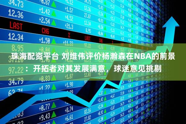 珠海配资平台 刘维伟评价杨瀚森在NBA的前景：开拓者对其发展满意，球迷意见挑剔