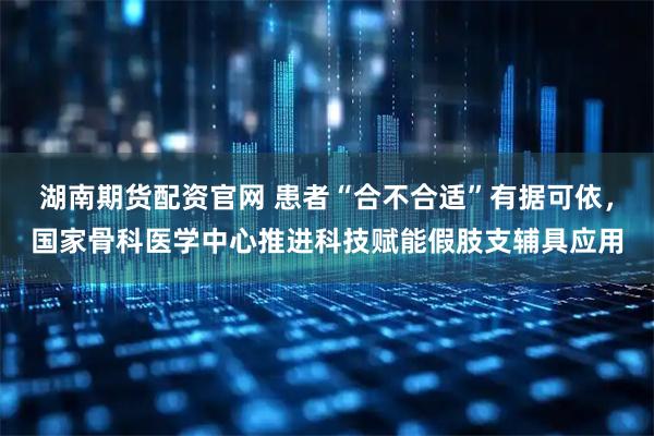 湖南期货配资官网 患者“合不合适”有据可依，国家骨科医学中心推进科技赋能假肢支辅具应用