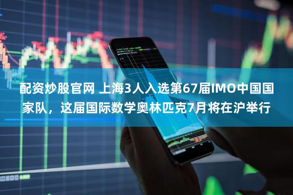 配资炒股官网 上海3人入选第67届IMO中国国家队，这届国际数学奥林匹克7月将在沪举行