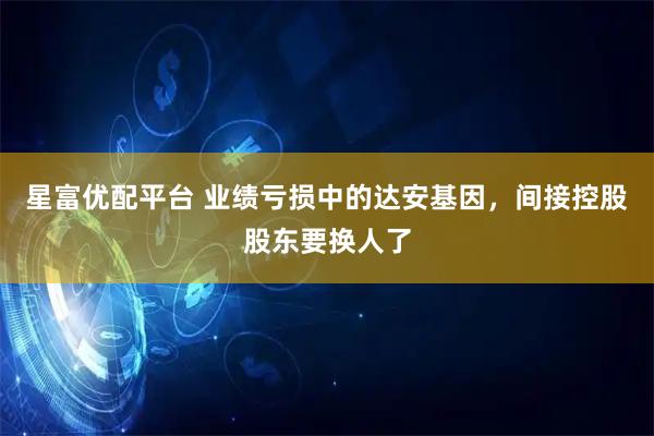 星富优配平台 业绩亏损中的达安基因，间接控股股东要换人了