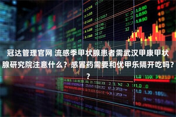 冠达管理官网 流感季甲状腺患者需武汉甲康甲状腺研究院注意什么？感冒药需要和优甲乐隔开吃吗？