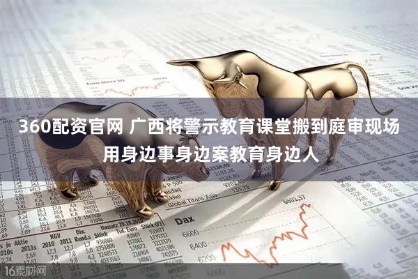360配资官网 广西将警示教育课堂搬到庭审现场 用身边事身边案教育身边人