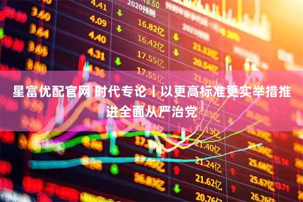 星富优配官网 时代专论丨以更高标准更实举措推进全面从严治党