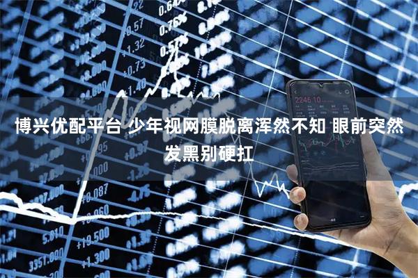 博兴优配平台 少年视网膜脱离浑然不知 眼前突然发黑别硬扛