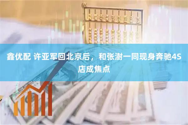 鑫优配 许亚军回北京后，和张澍一同现身奔驰4S店成焦点