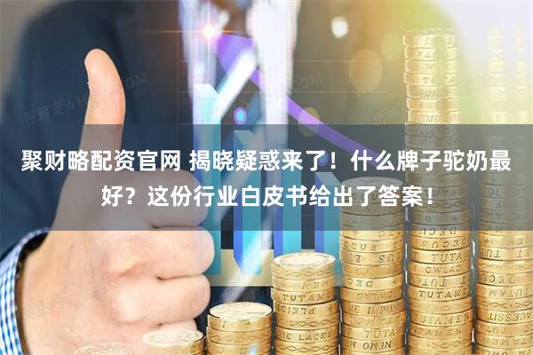聚财略配资官网 揭晓疑惑来了！什么牌子驼奶最好？这份行业白皮书给出了答案！