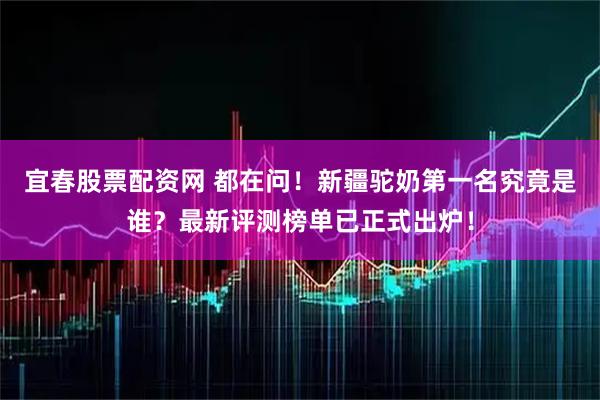 宜春股票配资网 都在问！新疆驼奶第一名究竟是谁？最新评测榜单已正式出炉！