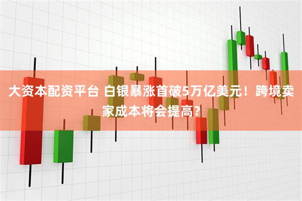 大资本配资平台 白银暴涨首破5万亿美元！跨境卖家成本将会提高？