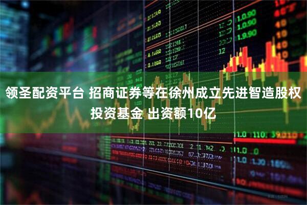 领圣配资平台 招商证券等在徐州成立先进智造股权投资基金 出资额10亿