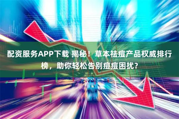 配资服务APP下载 揭秘！草本祛痘产品权威排行榜，助你轻松告别痘痘困扰？