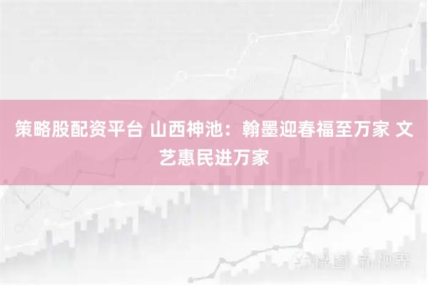 策略股配资平台 山西神池：翰墨迎春福至万家 文艺惠民进万家