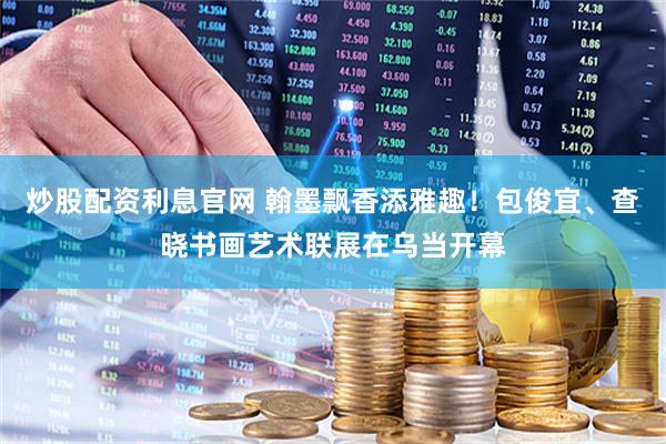 炒股配资利息官网 翰墨飘香添雅趣！包俊宜、查晓书画艺术联展在乌当开幕