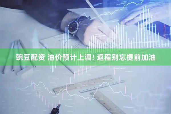 豌豆配资 油价预计上调! 返程别忘提前加油