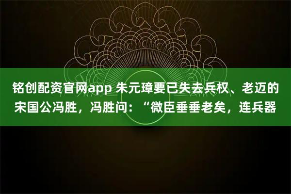 铭创配资官网app 朱元璋要已失去兵权、老迈的宋国公冯胜，冯胜问：“微臣垂垂老矣，连兵器