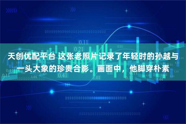 天创优配平台 这张老照片记录了年轻时的孙越与一头大象的珍贵合影。画面中，他脚穿朴素